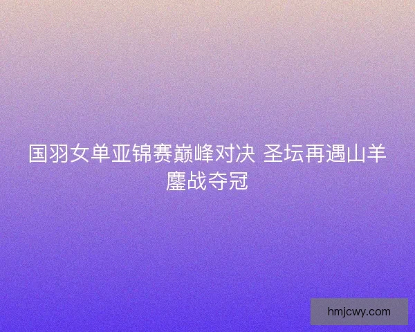 国羽女单亚锦赛巅峰对决 圣坛再遇山羊鏖战夺冠
