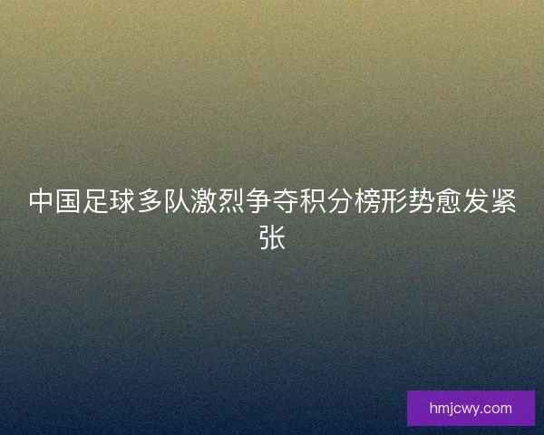 中国足球多队激烈争夺积分榜形势愈发紧张