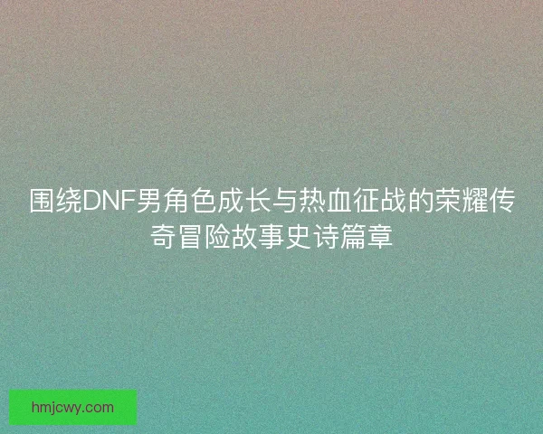 围绕DNF男角色成长与热血征战的荣耀传奇冒险故事史诗篇章