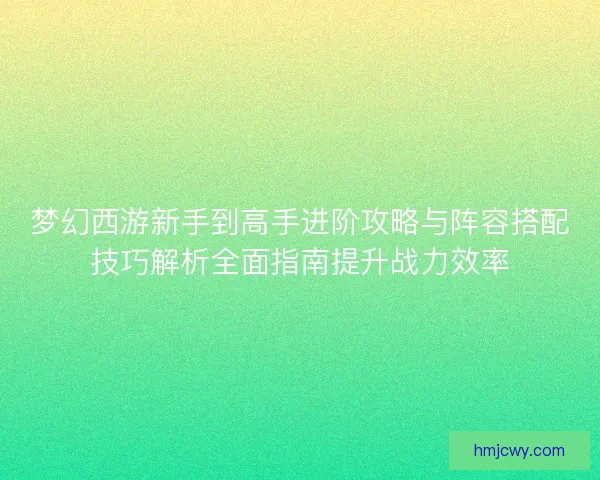 梦幻西游新手到高手进阶攻略与阵容搭配技巧解析全面指南提升战力效率