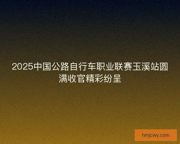 2025中国公路自行车职业联赛玉溪站圆满收官精彩纷呈