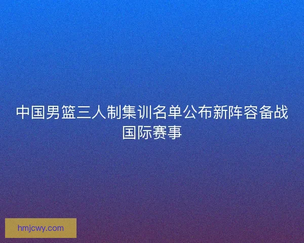 中国男篮三人制集训名单公布新阵容备战国际赛事