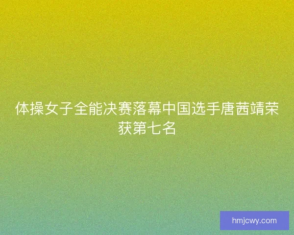 体操女子全能决赛落幕中国选手唐茜靖荣获第七名