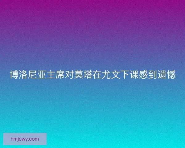 博洛尼亚主席对莫塔在尤文下课感到遗憾