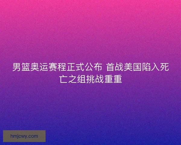男篮奥运赛程正式公布 首战美国陷入死亡之组挑战重重