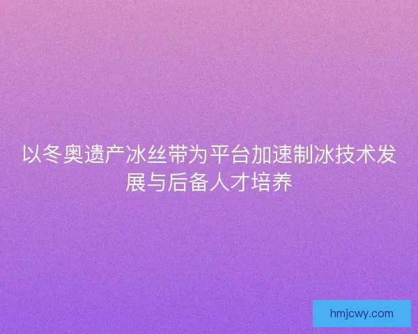 以冬奥遗产冰丝带为平台加速制冰技术发展与后备人才培养
