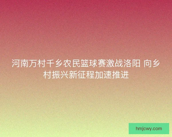 河南万村千乡农民篮球赛激战洛阳 向乡村振兴新征程加速推进
