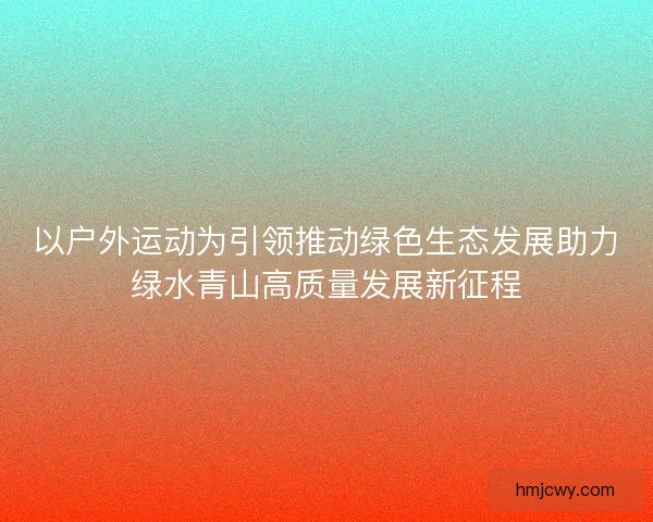 以户外运动为引领推动绿色生态发展助力绿水青山高质量发展新征程