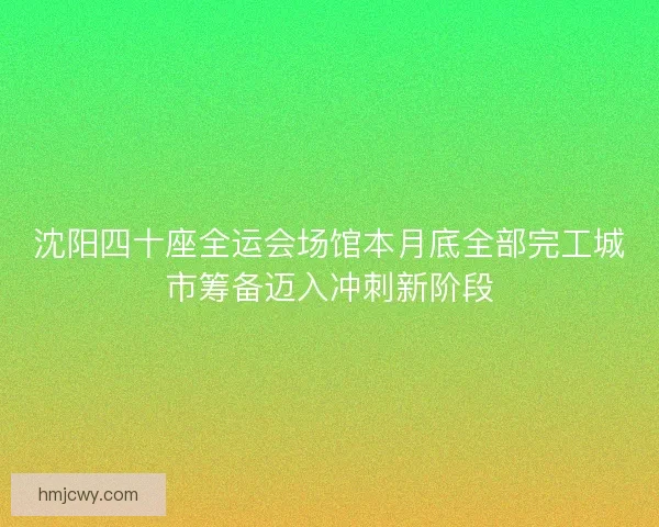 沈阳四十座全运会场馆本月底全部完工城市筹备迈入冲刺新阶段