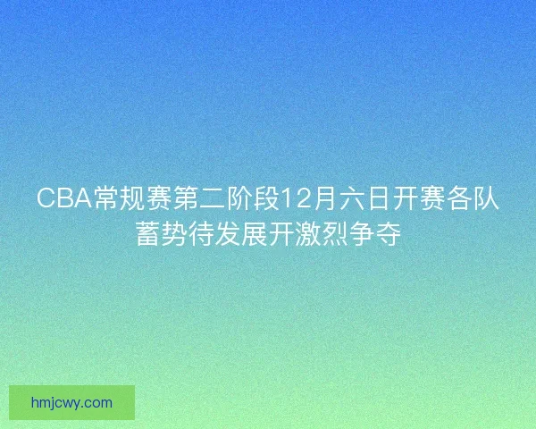 CBA常规赛第二阶段12月六日开赛各队蓄势待发展开激烈争夺