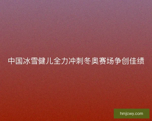 中国冰雪健儿全力冲刺冬奥赛场争创佳绩