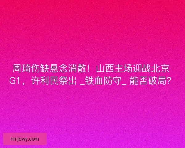 周琦伤缺悬念消散！山西主场迎战北京 G1，许利民祭出 _铁血防守_ 能否破局？